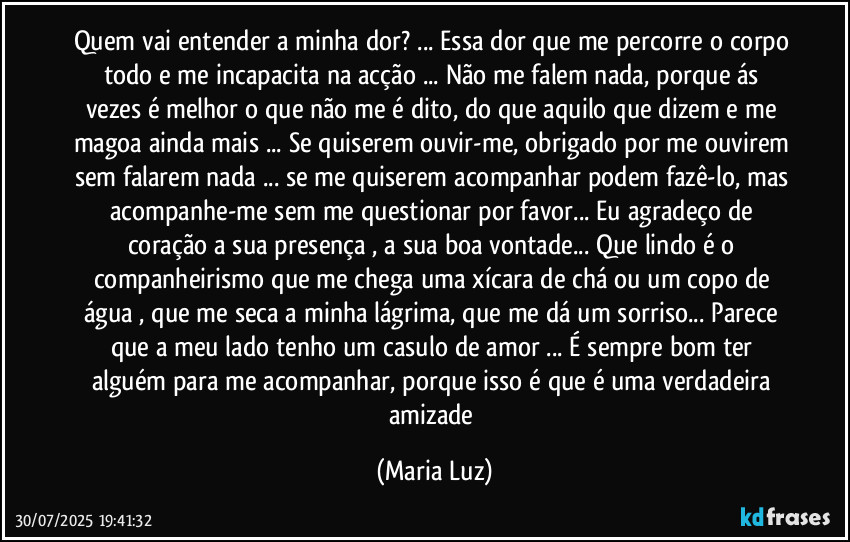 Quem vai entender a minha dor? ... Essa dor que me percorre o corpo todo e me incapacita na acção ... Não me falem nada, porque ás vezes é melhor o que não me é dito, do que aquilo que dizem e me magoa ainda mais ... Se quiserem ouvir-me, obrigado por me ouvirem sem falarem nada ... se me quiserem acompanhar podem fazê-lo, mas acompanhe-me sem me questionar por favor... Eu agradeço de coração a sua presença , a sua boa vontade... Que lindo é o companheirismo que me chega uma xícara de chá ou um copo de água , que me seca a minha lágrima, que me dá um sorriso... Parece que a meu lado tenho um casulo de amor ... É sempre bom ter alguém para me acompanhar, porque isso é que é uma verdadeira amizade (Maria Luz)
