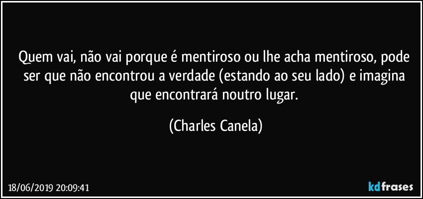 Quem vai, não vai porque é mentiroso ou lhe acha mentiroso, pode ser que não encontrou a verdade (estando ao seu lado) e imagina que encontrará noutro lugar. (Charles Canela)