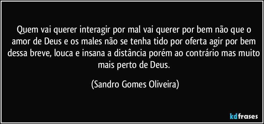 Quem vai querer interagir por mal vai querer por bem não que o amor de Deus e os males não se tenha tido por oferta agir por bem dessa breve, louca e insana a distância porém ao contrário mas muito mais perto de Deus. (Sandro Gomes Oliveira)