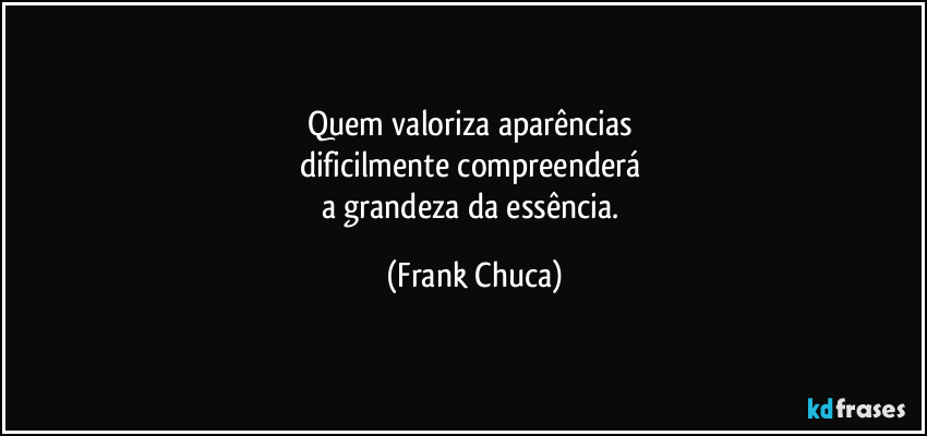 Quem valoriza aparências 
dificilmente compreenderá 
a grandeza da essência. (Frank Chuca)