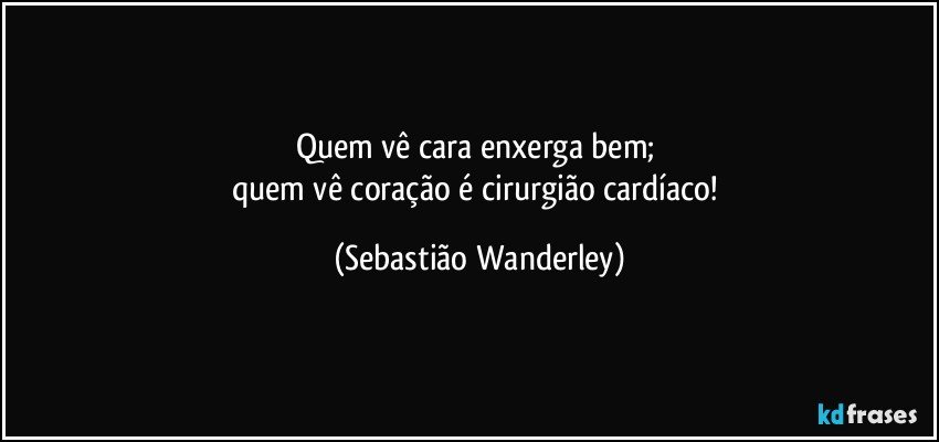 Quem vê cara enxerga bem; 
quem vê coração é cirurgião cardíaco! (Sebastião Wanderley)