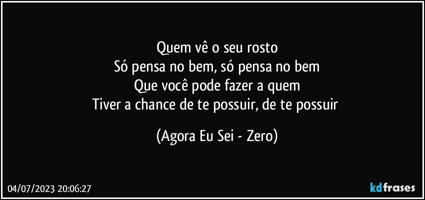 Quem vê o seu rosto
Só pensa no bem, só pensa no bem
Que você pode fazer a quem
Tiver a chance de te possuir, de te possuir (Agora Eu Sei - Zero)