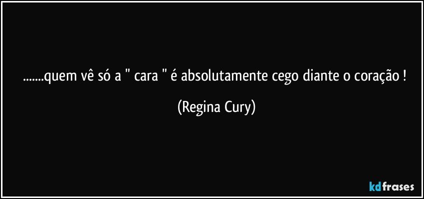 ...quem vê só a   " cara " é absolutamente  cego diante  o coração ! (Regina Cury)