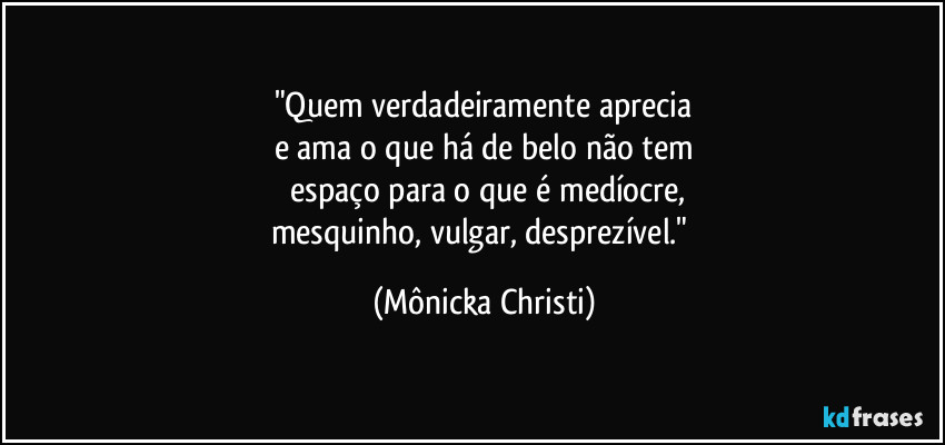 "Quem verdadeiramente aprecia
e ama o que há de belo não tem
 espaço para o que é  medíocre,
mesquinho, vulgar, desprezível." (Mônicka Christi)