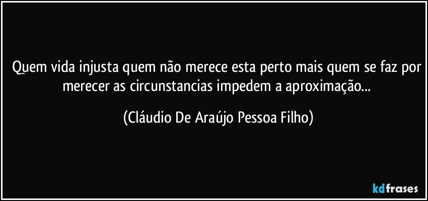 quem vida injusta quem não merece esta perto mais quem se faz por merecer as circunstancias impedem a aproximação... (Cláudio De Araújo Pessoa Filho)