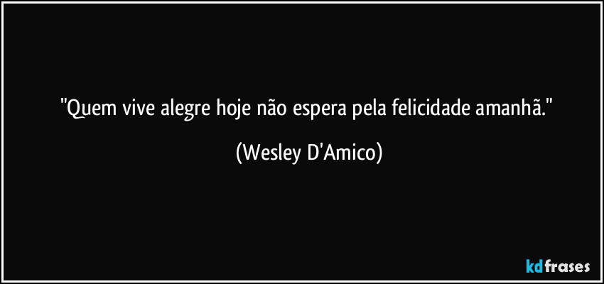 "Quem vive alegre hoje não espera pela felicidade amanhã." (Wesley D'Amico)