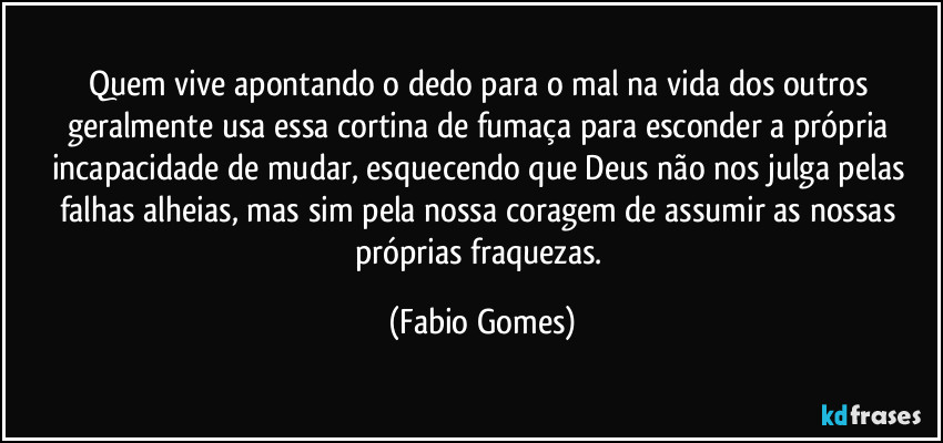 Quem vive apontando o dedo para o mal na vida dos outros geralmente usa essa cortina de fumaça para esconder a própria incapacidade de mudar, esquecendo que Deus não nos julga pelas falhas alheias, mas sim pela nossa coragem de assumir as nossas próprias fraquezas. (Fabio Gomes)