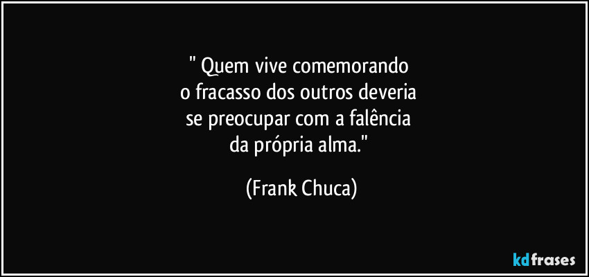 " Quem vive comemorando 
o fracasso dos outros deveria 
se preocupar com a falência 
da própria alma." (Frank Chuca)