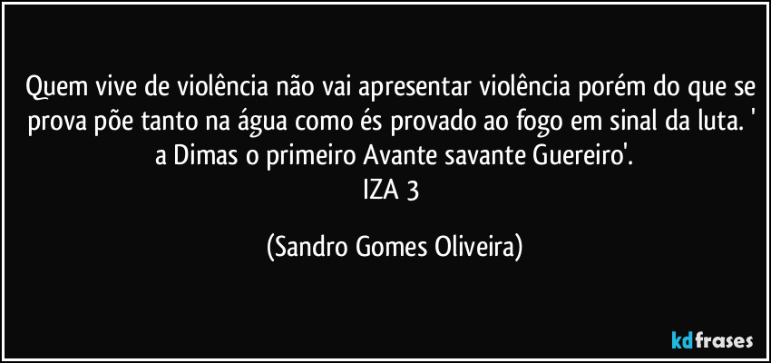 Quem vive de violência não vai apresentar violência porém do que se prova põe tanto na água como és provado ao fogo em sinal da luta. ' a Dimas o primeiro Avante savante Guereiro'.
IZA 3 (Sandro Gomes Oliveira)