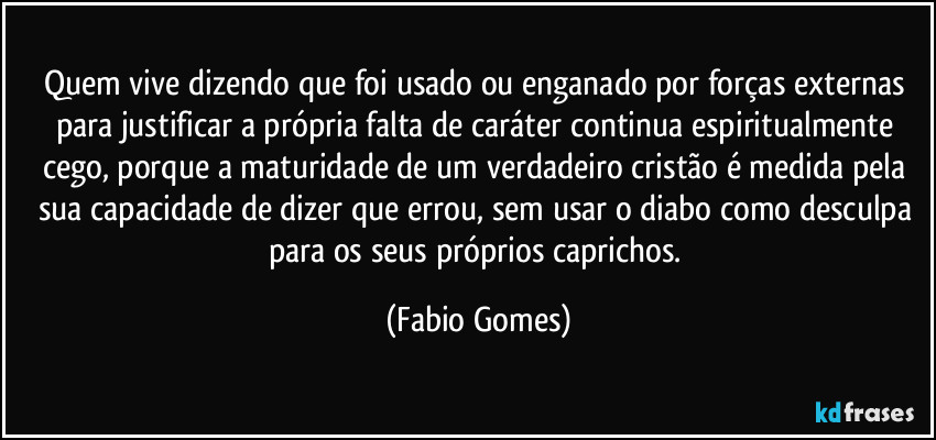 Quem vive dizendo que foi usado ou enganado por forças externas para justificar a própria falta de caráter continua espiritualmente cego, porque a maturidade de um verdadeiro cristão é medida pela sua capacidade de dizer que errou, sem usar o diabo como desculpa para os seus próprios caprichos. (Fabio Gomes)