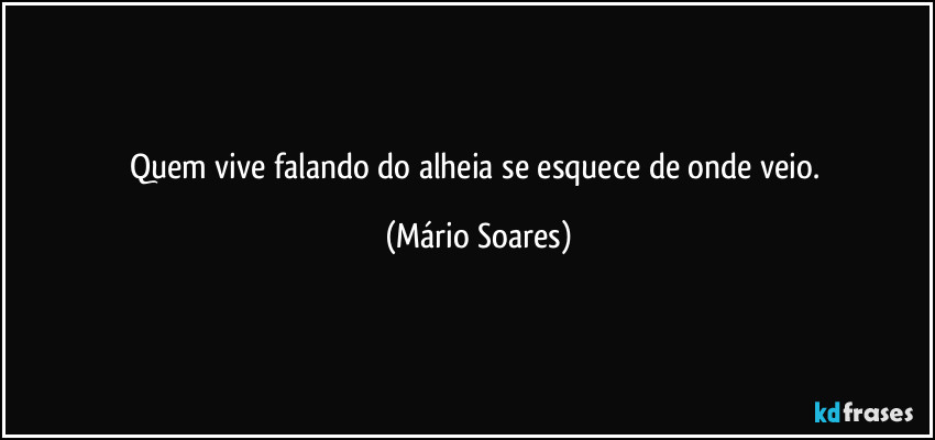 Quem vive falando do alheia se esquece de onde veio. (Mário Soares)