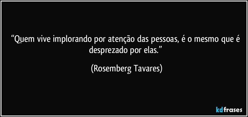 “Quem vive implorando por atenção das pessoas, é o mesmo que é desprezado por elas.” (Rosemberg Tavares)