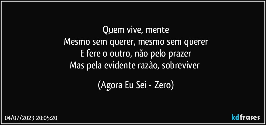 Quem vive, mente
Mesmo sem querer, mesmo sem querer
E fere o outro, não pelo prazer
Mas pela evidente razão, sobreviver (Agora Eu Sei - Zero)