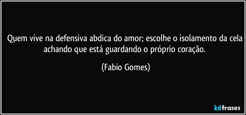 Quem vive na defensiva abdica do amor; escolhe o isolamento da cela achando que está guardando o próprio coração. (Fabio Gomes)