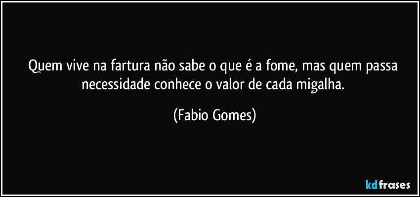 Quem vive na fartura não sabe o que é a fome, mas quem passa necessidade conhece o valor de cada migalha. (Fabio Gomes)