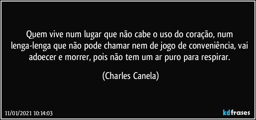 Quem vive num lugar que não cabe o uso do coração, num lenga-lenga que não pode chamar nem de jogo de conveniência, vai adoecer e morrer, pois não tem um ar puro para respirar. (Charles Canela)