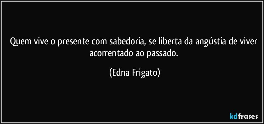 Quem vive o presente com sabedoria, se liberta da angústia de viver acorrentado ao passado. (Edna Frigato)