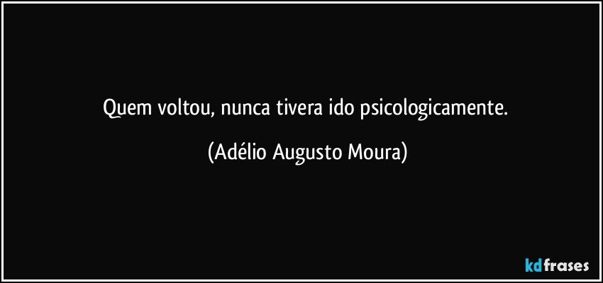 Quem voltou, nunca tivera ido psicologicamente. (Adélio Augusto Moura)