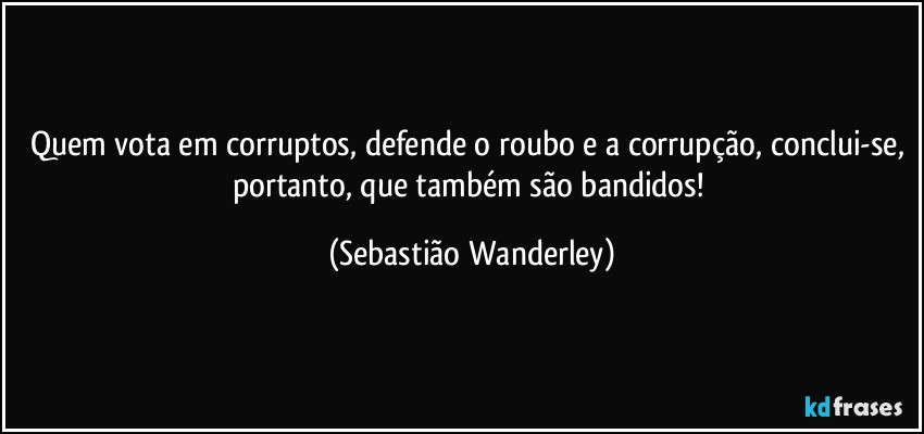 Quem vota em corruptos, defende o roubo e a corrupção, conclui-se, portanto, que também são bandidos! (Sebastião Wanderley)