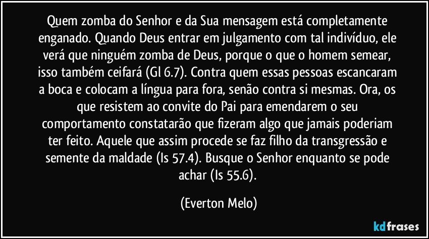 Quem zomba do Senhor e da Sua mensagem está completamente enganado. Quando Deus entrar em julgamento com tal indivíduo, ele verá que ninguém zomba de Deus, porque o que o homem semear, isso também ceifará (Gl 6.7). Contra quem essas pessoas escancaram a boca e colocam a língua para fora, senão contra si mesmas. Ora, os que resistem ao convite do Pai para emendarem o seu comportamento constatarão que fizeram algo que jamais poderiam ter feito. Aquele que assim procede se faz filho da transgressão e semente da maldade (Is 57.4). Busque o Senhor enquanto se pode achar (Is 55.6). (Everton Melo)