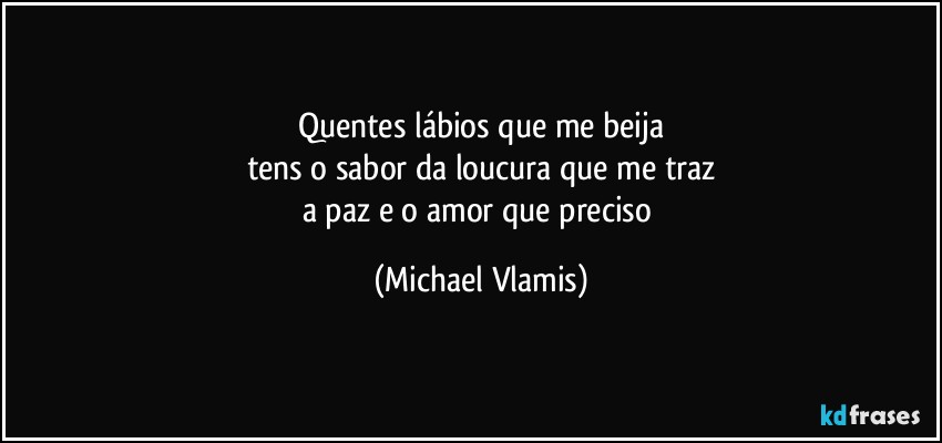 Quentes lábios que me beija
tens o sabor da loucura que me traz
a paz e o amor que preciso (Michael Vlamis)