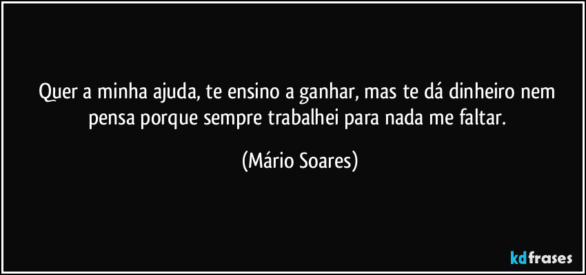 Quer a minha ajuda, te ensino a ganhar, mas te dá dinheiro nem pensa porque sempre trabalhei para nada me faltar. (Mário Soares)