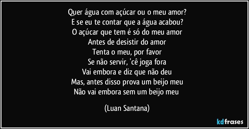 Quer água com açúcar ou o meu amor?
E se eu te contar que a água acabou?
O açúcar que tem é só do meu amor
Antes de desistir do amor
Tenta o meu, por favor
Se não servir, 'cê joga fora
Vai embora e diz que não deu
Mas, antes disso prova um beijo meu
Não vai embora sem um beijo meu (Luan Santana)