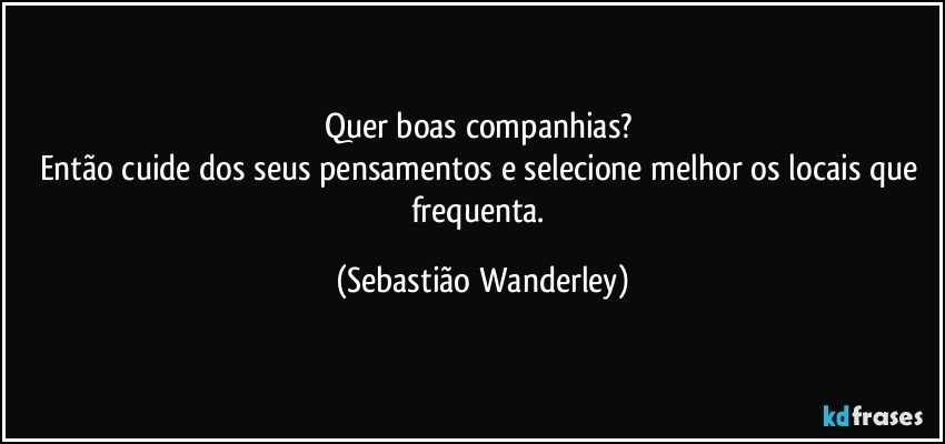 Quer boas companhias? 
Então cuide dos seus pensamentos e selecione melhor os locais que frequenta. (Sebastião Wanderley)