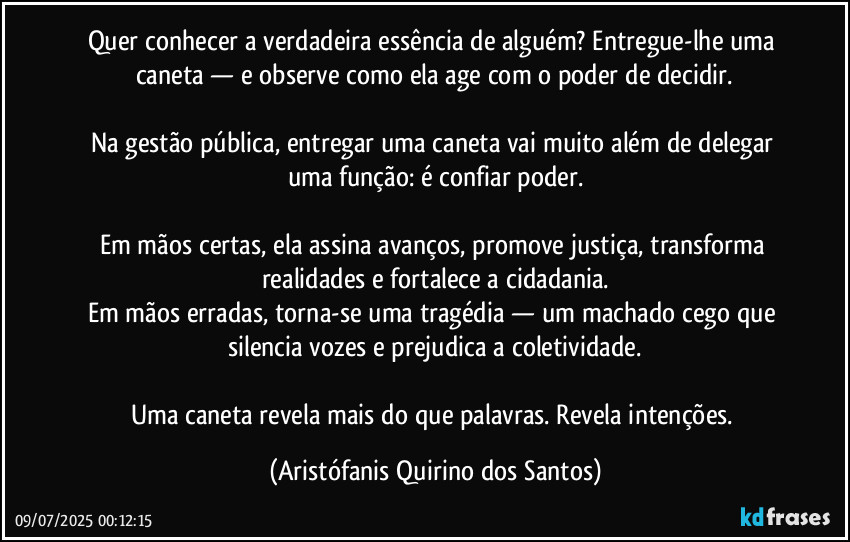 Quer conhecer a verdadeira essência de alguém? Entregue-lhe uma caneta — e observe como ela age com o poder de decidir.

Na gestão pública, entregar uma caneta vai muito além de delegar uma função: é confiar poder.

Em mãos certas, ela assina avanços, promove justiça, transforma realidades e fortalece a cidadania.
Em mãos erradas, torna-se uma tragédia — um machado cego que silencia vozes e prejudica a coletividade.

Uma caneta revela mais do que palavras. Revela intenções. (Aristófanis Quirino dos Santos)