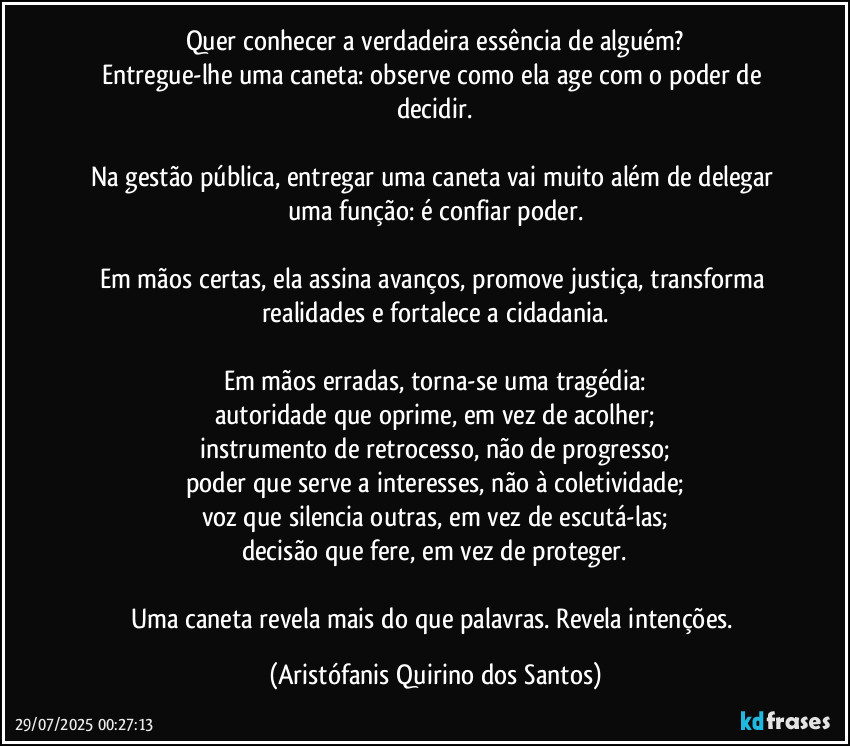 Quer conhecer a verdadeira essência de alguém?
Entregue-lhe uma caneta: observe como ela age com o poder de decidir.

Na gestão pública, entregar uma caneta vai muito além de delegar uma função: é confiar poder.

Em mãos certas, ela assina avanços, promove justiça, transforma realidades e fortalece a cidadania.

Em mãos erradas, torna-se uma tragédia:
autoridade que oprime, em vez de acolher;
instrumento de retrocesso, não de progresso;
poder que serve a interesses, não à coletividade;
voz que silencia outras, em vez de escutá-las;
decisão que fere, em vez de proteger.

Uma caneta revela mais do que palavras. Revela intenções. (Aristófanis Quirino dos Santos)