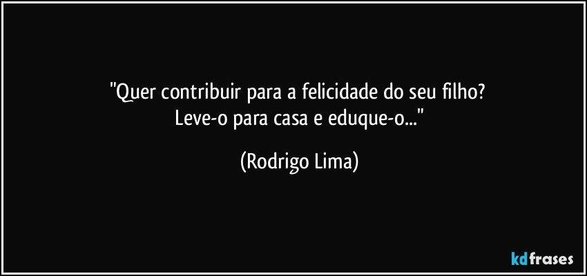 "Quer contribuir para a felicidade do seu filho? 
  Leve-o para casa e eduque-o..." (Rodrigo Lima)