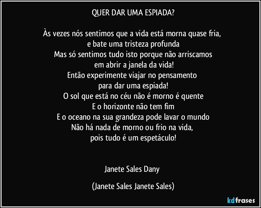 QUER DAR UMA ESPIADA?

Às vezes nós sentimos que a vida está morna quase fria, 
e bate uma tristeza profunda
Mas só sentimos tudo isto porque não arriscamos
 em abrir a janela da vida!
Então experimente viajar no pensamento 
para dar uma espiada!
O sol que está no céu não é morno é quente
E o horizonte não tem fim
E o oceano na sua grandeza pode lavar o mundo
Não há nada de morno ou frio na vida, 
pois tudo é um espetáculo!


Janete Sales Dany (Janete Sales Janete Sales)