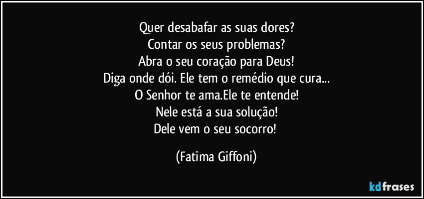 Quer desabafar as suas dores?
Contar os seus problemas?
Abra o seu coração para Deus!
Diga onde dói. Ele tem o remédio que cura...
O Senhor te ama.Ele te entende!
Nele está a sua solução!
Dele vem o seu socorro! (Fatima Giffoni)