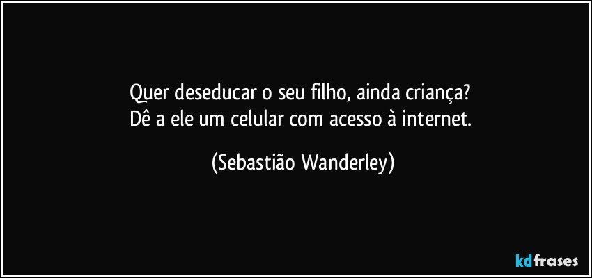 Quer deseducar o seu filho, ainda criança? 
Dê a ele um celular com acesso à internet. (Sebastião Wanderley)