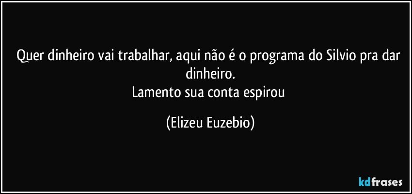 Quer dinheiro vai trabalhar, aqui não é o programa do Silvio pra dar dinheiro.
Lamento sua conta espirou (Elizeu Euzebio)