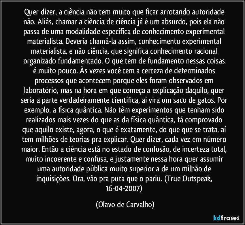 Quer dizer, a ciência não tem muito que ficar arrotando autoridade não. Aliás, chamar a ciência de ciência já é um absurdo, pois ela não passa de uma modalidade específica de conhecimento experimental materialista. Deveria chamá-la assim, conhecimento experimental materialista, e não ciência, que significa conhecimento racional organizado fundamentado. O que tem de fundamento nessas coisas é muito pouco. Às vezes você tem a certeza de determinados processos que acontecem porque eles foram observados em laboratório, mas na hora em que começa a explicação daquilo, quer seria a parte verdadeiramente científica, aí vira um saco de gatos. Por exemplo, a física quântica. Não têm experimentos que tenham sido realizados mais vezes do que as da física quântica, tá comprovado que aquilo existe, agora, o que é exatamente, do que que se trata, aí tem milhões de teorias pra explicar. Quer dizer, cada vez em número maior. Então a ciência está no estado de confusão, de incerteza total, muito incoerente e confusa, e justamente nessa hora quer assumir uma autoridade pública muito superior a de um milhão de inquisições. Ora, vão pra puta que o pariu. (True Outspeak, 16-04-2007) (Olavo de Carvalho)