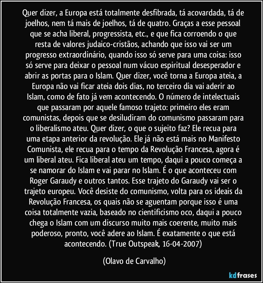 Quer dizer, a Europa está totalmente desfibrada, tá acovardada, tá de joelhos, nem tá mais de joelhos, tá de quatro. Graças a esse pessoal que se acha liberal, progressista, etc., e que fica corroendo o que resta de valores judaico-cristãos, achando que isso vai ser um progresso extraordinário, quando isso só serve para uma coisa: isso só serve para deixar o pessoal num vácuo espiritual desesperador e abrir as portas para o Islam. Quer dizer, você torna a Europa ateia, a Europa não vai ficar ateia dois dias, no terceiro dia vai aderir ao Islam, como de fato já vem acontecendo. O número de intelectuais que passaram por aquele famoso trajeto: primeiro eles eram comunistas, depois que se desiludiram do comunismo passaram para o liberalismo ateu. Quer dizer, o que o sujeito faz? Ele recua para uma etapa anterior da revolução. Ele já não está mais no Manifesto Comunista, ele recua para o tempo da Revolução Francesa, agora é um liberal ateu. Fica liberal ateu um tempo, daqui a pouco começa a se namorar do Islam e vai parar no Islam. É o que aconteceu com Roger Garaudy e outros tantos. Esse trajeto do Garaudy vai ser o trajeto europeu. Você desiste do comunismo, volta para os ideais da Revolução Francesa, os quais não se aguentam porque isso é uma coisa totalmente vazia, baseado no cientificismo oco, daqui a pouco chega o Islam com um discurso muito mais coerente, muito mais poderoso, pronto, você adere ao Islam. É exatamente o que está acontecendo. (True Outspeak, 16-04-2007) (Olavo de Carvalho)