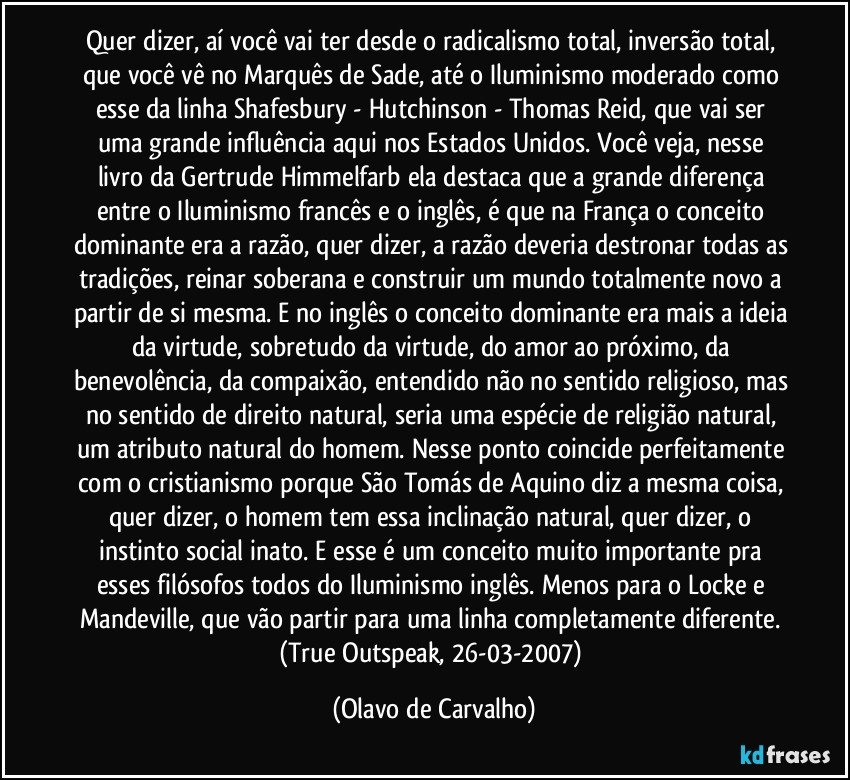 Quer dizer, aí você vai ter desde o radicalismo total, inversão total, que você vê no Marquês de Sade, até o Iluminismo moderado como esse da linha Shafesbury - Hutchinson - Thomas Reid, que vai ser uma grande influência aqui nos Estados Unidos. Você veja, nesse livro da Gertrude Himmelfarb ela destaca que a grande diferença entre o Iluminismo francês e o inglês, é que na França o conceito dominante era a razão, quer dizer, a razão deveria destronar todas as tradições, reinar soberana e construir um mundo totalmente novo a partir de si mesma. E no inglês o conceito dominante era mais a ideia da virtude, sobretudo da virtude, do amor ao próximo, da benevolência, da compaixão, entendido não no sentido religioso, mas no sentido de direito natural, seria uma espécie de religião natural, um atributo natural do homem. Nesse ponto coincide perfeitamente com o cristianismo porque São Tomás de Aquino diz a mesma coisa, quer dizer, o homem tem essa inclinação natural, quer dizer, o instinto social inato. E esse é um conceito muito importante pra esses filósofos todos do Iluminismo inglês. Menos para o Locke e Mandeville, que vão partir para uma linha completamente diferente. (True Outspeak, 26-03-2007) (Olavo de Carvalho)