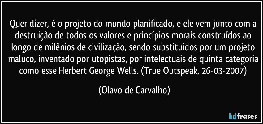 Quer dizer, é o projeto do mundo planificado, e ele vem junto com a destruição de todos os valores e princípios morais construídos ao longo de milênios de civilização, sendo substituídos por um projeto maluco, inventado por utopistas, por intelectuais de quinta categoria como esse Herbert George Wells. (True Outspeak, 26-03-2007) (Olavo de Carvalho)