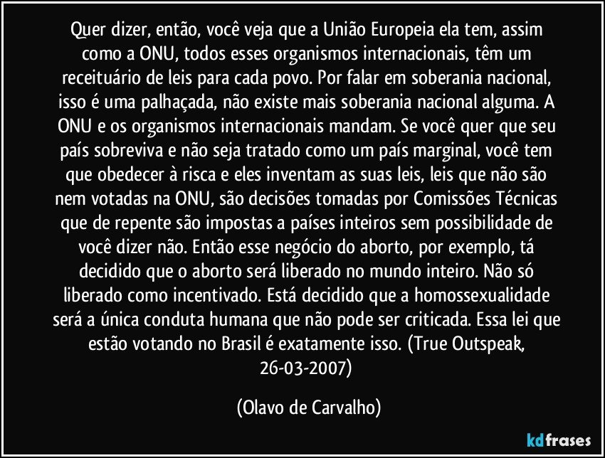 Quer dizer, então, você veja que a União Europeia ela tem, assim como a ONU, todos esses organismos internacionais, têm um receituário de leis para cada povo. Por falar em soberania nacional, isso é uma palhaçada, não existe mais soberania nacional alguma. A ONU e os organismos internacionais mandam. Se você quer que seu país sobreviva e não seja tratado como um país marginal, você tem que obedecer à risca e eles inventam as suas leis, leis que não são nem votadas na ONU, são decisões tomadas por Comissões Técnicas que de repente são impostas a países inteiros sem possibilidade de você dizer não. Então esse negócio do aborto, por exemplo, tá decidido que o aborto será liberado no mundo inteiro. Não só liberado como incentivado. Está decidido que a homossexualidade será a única conduta humana que não pode ser criticada. Essa lei que estão votando no Brasil é exatamente isso. (True Outspeak, 26-03-2007) (Olavo de Carvalho)