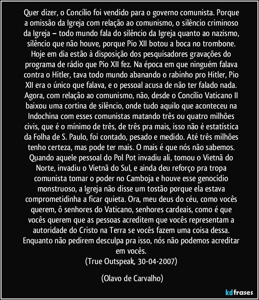 Quer dizer, o Concílio foi vendido para o governo comunista. Porque a omissão da Igreja com relação ao comunismo, o silêncio criminoso da Igreja – todo mundo fala do silêncio da Igreja quanto ao nazismo, silêncio que não houve, porque Pio XII botou a boca no trombone. Hoje em dia estão à disposição dos pesquisadores gravações do programa de rádio que Pio XII fez. Na época em que ninguém falava contra o Hitler, tava todo mundo abanando o rabinho pro Hitler, Pio XII era o único que falava, e o pessoal acusa de não ter falado nada. Agora, com relação ao comunismo, não, desde o Concílio Vaticano II baixou uma cortina de silêncio, onde tudo aquilo que aconteceu na Indochina com esses comunistas matando três ou quatro milhões civis, que é o mínimo de três, de três pra mais, isso não é estatística da Folha de S. Paulo, foi contado, pesado e medido. Até três milhões tenho certeza, mas pode ter mais. O mais é que nós não sabemos. Quando aquele pessoal do Pol Pot invadiu ali, tomou o Vietnã do Norte, invadiu o Vietnã do Sul, e ainda deu reforço pra tropa comunista tomar o poder no Camboja e houve esse genocídio monstruoso, a Igreja não disse um tostão porque ela estava comprometidinha a ficar quieta. Ora, meu deus do céu, como vocês querem, ô senhores do Vaticano, senhores cardeais, como é que vocês querem que as pessoas acreditem que vocês representam a autoridade do Cristo na Terra se vocês fazem uma coisa dessa. Enquanto não pedirem desculpa pra isso, nós não podemos acreditar em vocês. 
(True Outspeak, 30-04-2007) (Olavo de Carvalho)