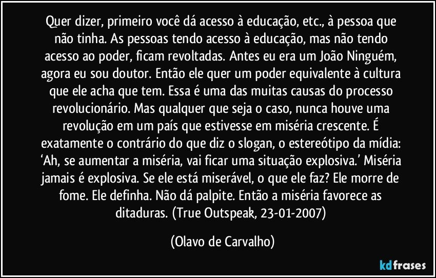 Quer dizer, primeiro você dá acesso à educação, etc., à pessoa que não tinha. As pessoas tendo acesso à educação, mas não tendo acesso ao poder, ficam revoltadas. Antes eu era um João Ninguém, agora eu sou doutor. Então ele quer um poder equivalente à cultura que ele acha que tem. Essa é uma das muitas causas do processo revolucionário. Mas qualquer que seja o caso, nunca houve uma revolução em um país que estivesse em miséria crescente. É exatamente o contrário do que diz o slogan, o estereótipo da mídia: ‘Ah, se aumentar a miséria, vai ficar uma situação explosiva.’ Miséria jamais é explosiva. Se ele está miserável, o que ele faz? Ele morre de fome. Ele definha. Não dá palpite. Então a miséria favorece as ditaduras. (True Outspeak, 23-01-2007) (Olavo de Carvalho)