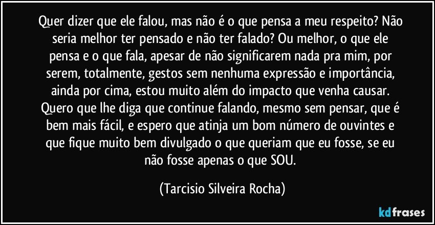 Quer dizer que ele falou, mas não é o que pensa a meu respeito? Não seria melhor ter pensado e não ter falado? Ou melhor, o que ele pensa e o que fala, apesar de não significarem nada pra mim, por serem, totalmente, gestos sem nenhuma expressão e importância, ainda por cima, estou muito além do impacto que venha causar. Quero que lhe diga que continue falando, mesmo sem pensar, que é bem mais fácil, e espero que atinja um bom número de ouvintes e que fique muito bem divulgado o que queriam que eu fosse, se eu não fosse apenas o que SOU. (Tarcisio Silveira Rocha)