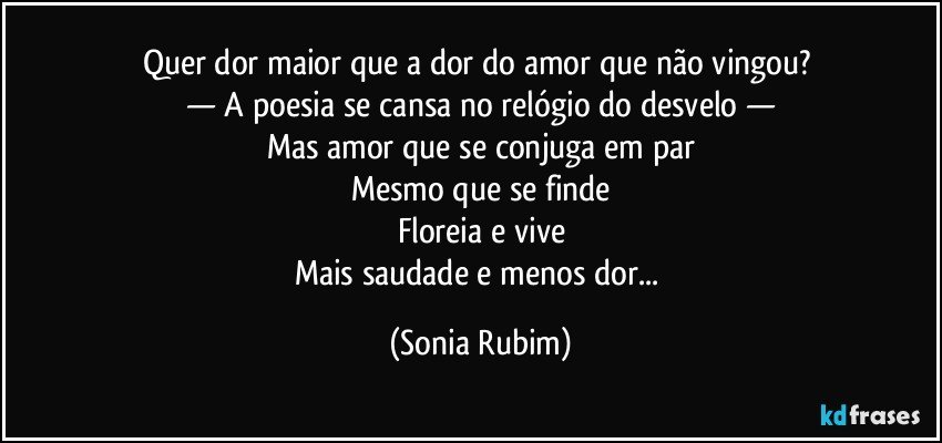 Quer dor maior que a dor do amor que não vingou? 
— A poesia se cansa no relógio do desvelo —
Mas amor que se conjuga em par
Mesmo que se finde
Floreia e vive
Mais saudade e menos dor... (Sonia Rubim)