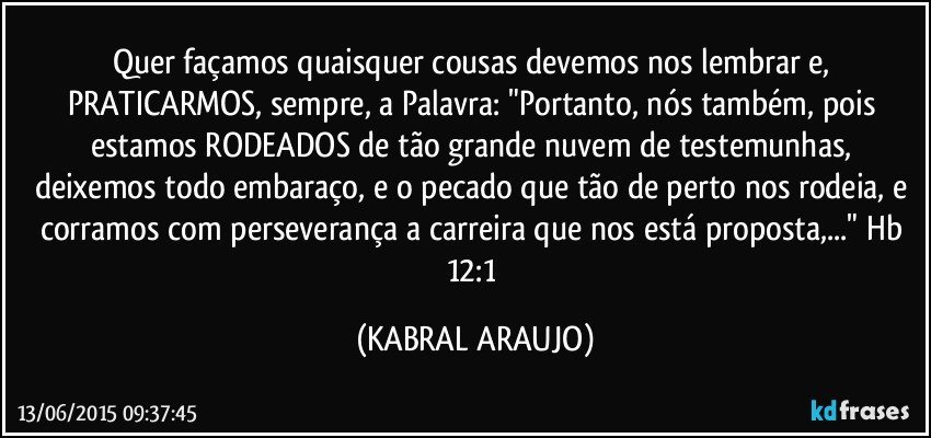 Quer façamos quaisquer cousas devemos nos lembrar e, PRATICARMOS, sempre, a Palavra: "Portanto, nós também, pois estamos RODEADOS de tão grande nuvem de testemunhas, deixemos todo embaraço, e o pecado que tão de perto nos rodeia, e corramos com perseverança a carreira que nos está proposta,..." Hb 12:1 (KABRAL ARAUJO)