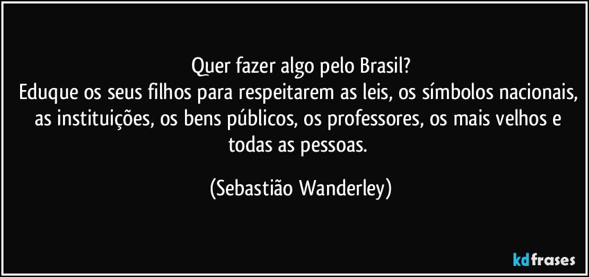 Quer fazer algo pelo Brasil?
Eduque os seus filhos para respeitarem as leis, os símbolos nacionais, as instituições, os bens públicos, os professores, os mais velhos e todas as pessoas. (Sebastião Wanderley)