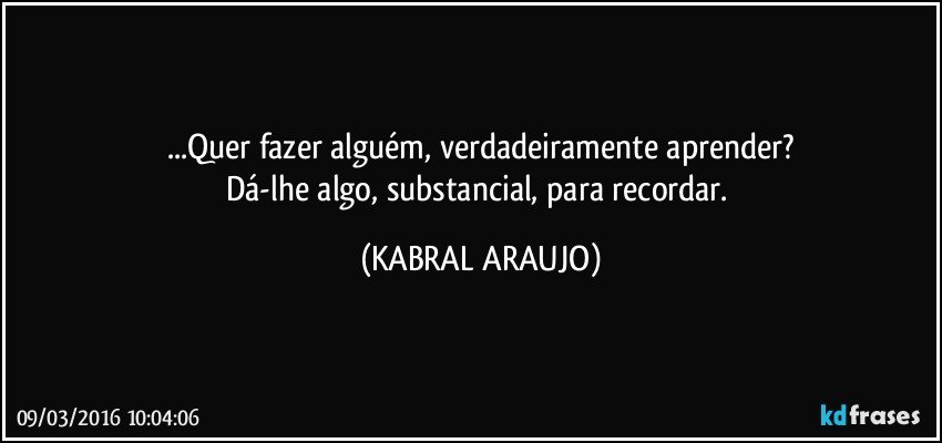 ...Quer fazer alguém, verdadeiramente aprender?
Dá-lhe algo, substancial, para recordar. (KABRAL ARAUJO)