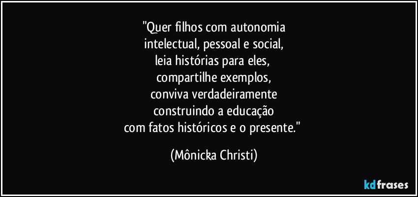 "Quer filhos com autonomia
intelectual, pessoal e social,
leia histórias para eles, 
compartilhe exemplos,
conviva verdadeiramente
construindo a educação
com fatos históricos e o presente." (Mônicka Christi)
