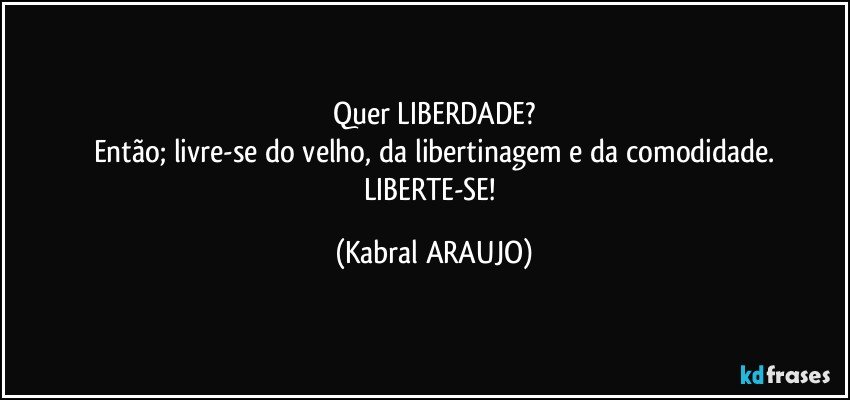 Quer LIBERDADE?
Então; livre-se do velho, da libertinagem e da comodidade.
LIBERTE-SE! (KABRAL ARAUJO)