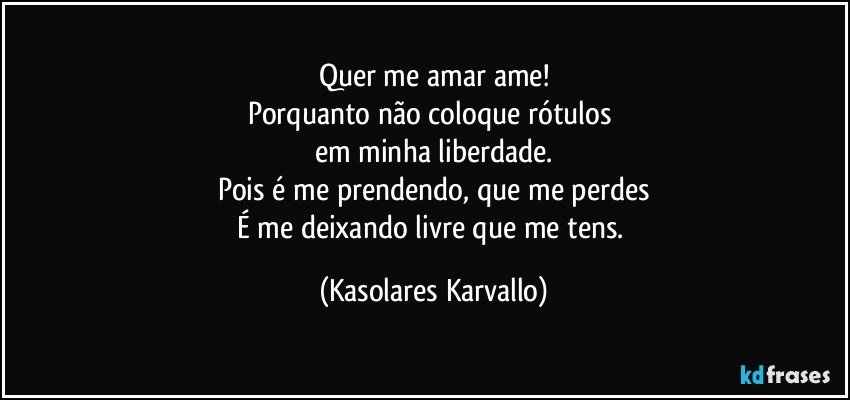 Quer me amar ame!
Porquanto não coloque rótulos 
em minha liberdade.
Pois é me prendendo, que me perdes
É me deixando livre que me tens. (Kasolares Karvallo)